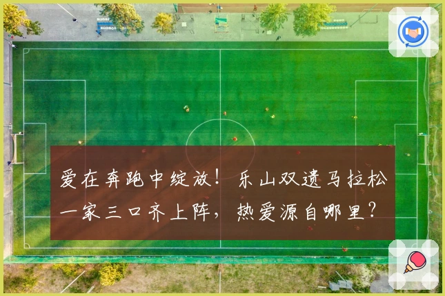 爱在奔跑中绽放！乐山双遗马拉松一家三口齐上阵，热爱源自哪里？