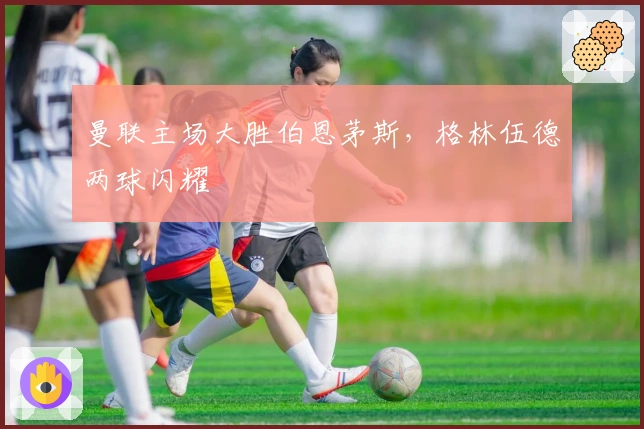 曼联主场大胜伯恩茅斯，格林伍德两球闪耀