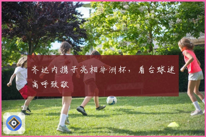 齐达内携子亮相非洲杯，看台球迷高呼致敬