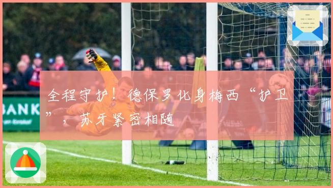 全程守护！德保罗化身梅西“护卫”，苏牙紧密相随