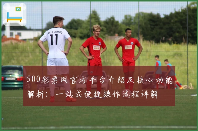500彩票网官方平台介绍及核心功能解析：一站式便捷操作流程详解