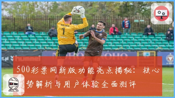 500彩票网新版功能亮点揭秘：核心优势解析与用户体验全面测评