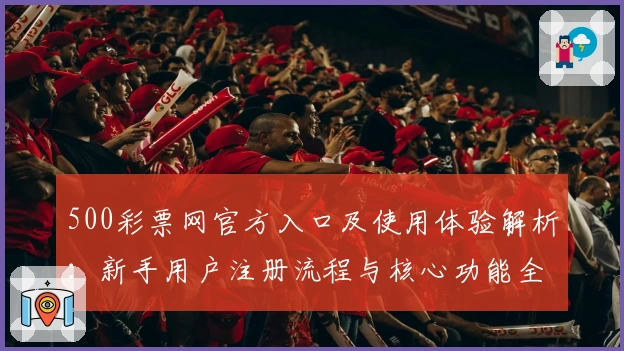 500彩票网官方入口及使用体验解析：新手用户注册流程与核心功能全面说明