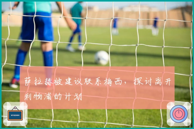 萨拉赫被建议联系梅西，探讨离开利物浦的计划