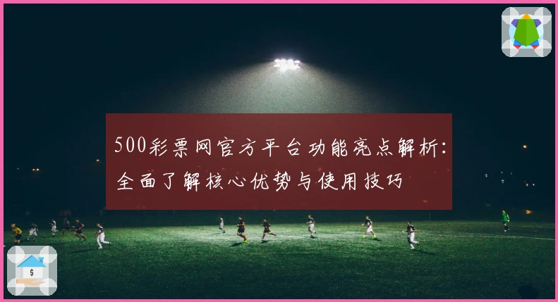 500彩票网官方平台功能亮点解析：全面了解核心优势与使用技巧