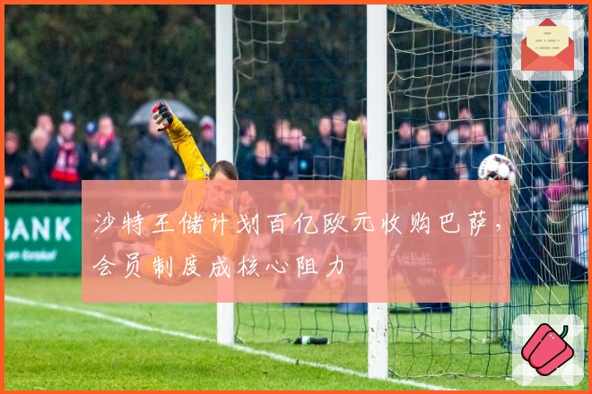 沙特王储计划百亿欧元收购巴萨，会员制度成核心阻力