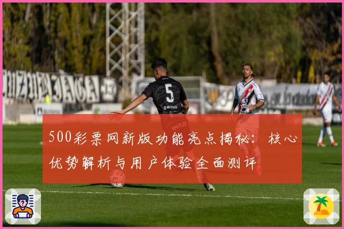 500彩票网新版功能亮点揭秘:核心优势解析与用户体验全面测评