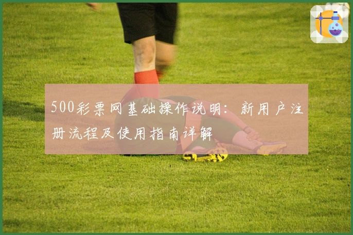 500彩票网基础操作说明：新用户注册流程及使用指南详解
