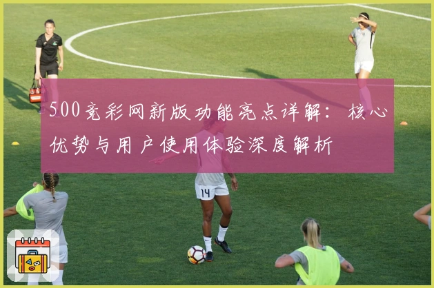 500竞彩网新版功能亮点详解：核心优势与用户使用体验深度解析