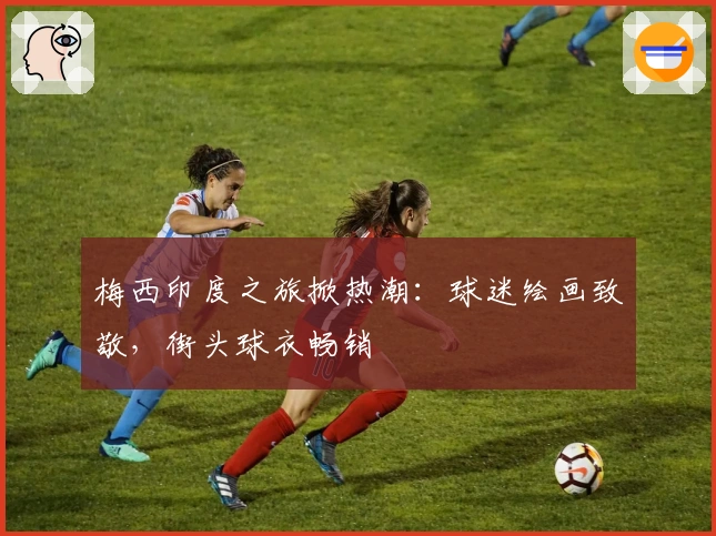 梅西印度之旅掀热潮：球迷绘画致敬，街头球衣畅销