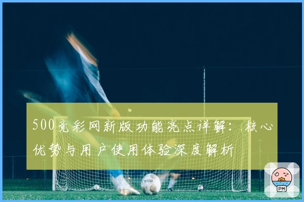 500竞彩网新版功能亮点详解:核心优势与用户使用体验深度解析