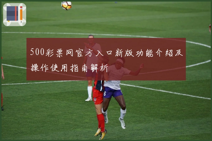 500彩票网官方入口新版功能介绍及操作使用指南解析