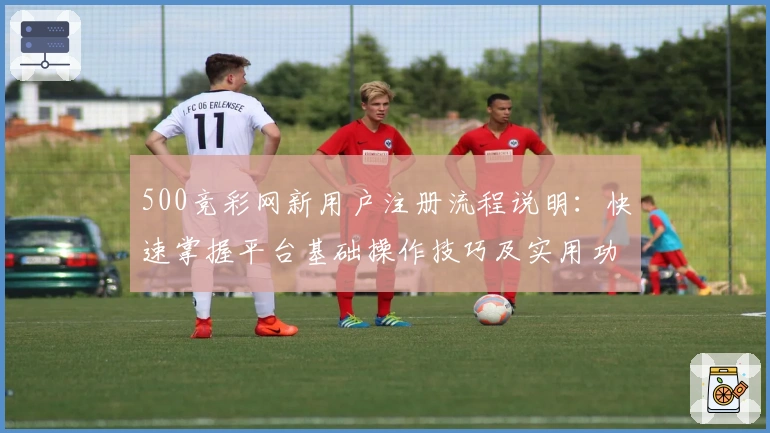 500竞彩网新用户注册流程说明：快速掌握平台基础操作技巧及实用功能解析